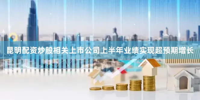 昆明配资炒股相关上市公司上半年业绩实现超预期增长
