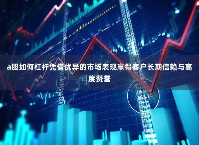 a股如何杠杆凭借优异的市场表现赢得客户长期信赖与高度赞誉