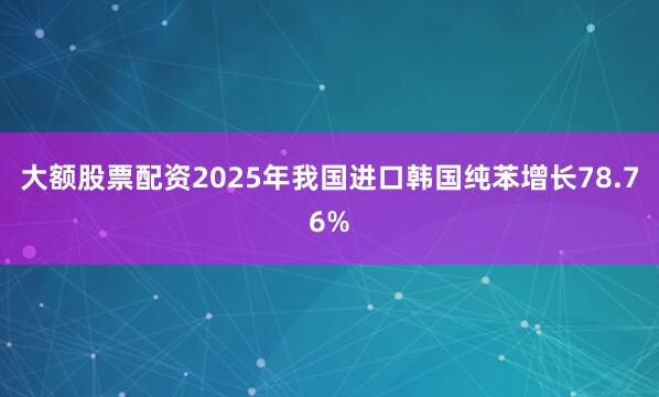 大额股票配资2025年我国进口韩国纯苯增长78.76%