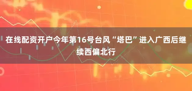 在线配资开户今年第16号台风“塔巴”进入广西后继续西偏北行