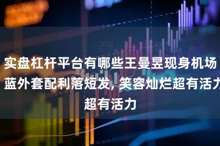 实盘杠杆平台有哪些王曼昱现身机场, 蓝外套配利落短发, 笑容灿烂超有活力