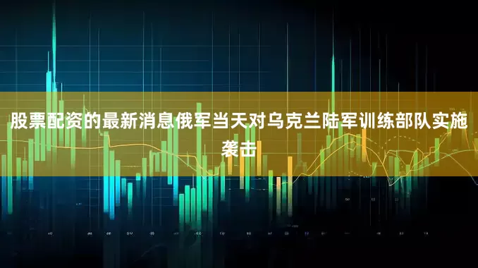 股票配资的最新消息俄军当天对乌克兰陆军训练部队实施袭击