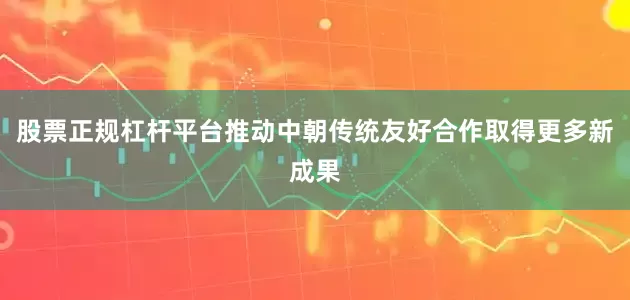 股票正规杠杆平台推动中朝传统友好合作取得更多新成果