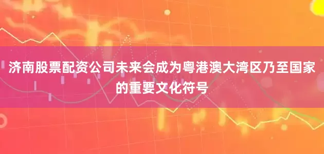 济南股票配资公司未来会成为粤港澳大湾区乃至国家的重要文化符号
