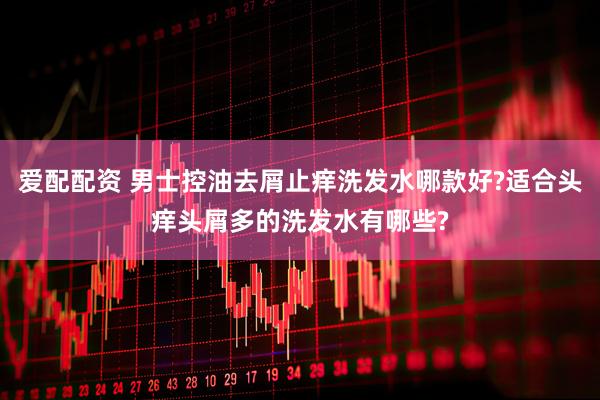 爱配配资 男士控油去屑止痒洗发水哪款好?适合头痒头屑多的洗发水有哪些?