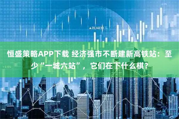 恒盛策略APP下载 经济强市不断建新高铁站：至少“一城六站”，它们在下什么棋？