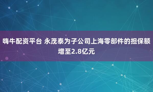 嗨牛配资平台 永茂泰为子公司上海零部件的担保额增至2.8亿元