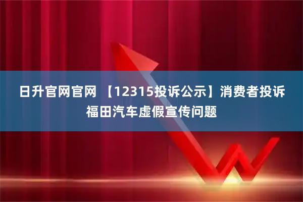 日升官网官网 【12315投诉公示】消费者投诉福田汽车虚假宣传问题