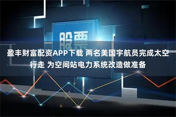 盈丰财富配资APP下载 两名美国宇航员完成太空行走 为空间站电力系统改造做准备