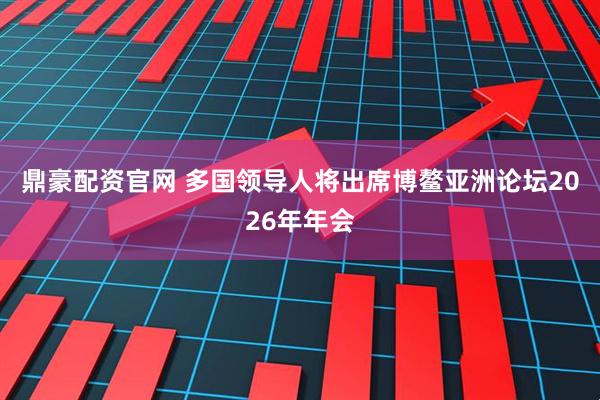 鼎豪配资官网 多国领导人将出席博鳌亚洲论坛2026年年会