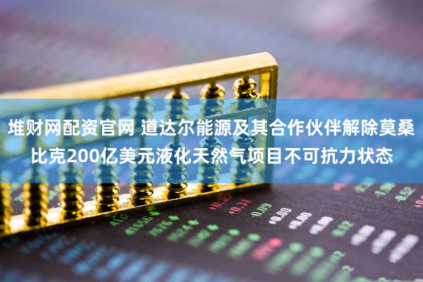 堆财网配资官网 道达尔能源及其合作伙伴解除莫桑比克200亿美元液化天然气项目不可抗力状态