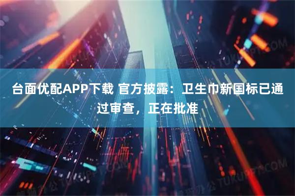 台面优配APP下载 官方披露：卫生巾新国标已通过审查，正在批准