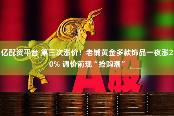 亿配资平台 第三次涨价！老铺黄金多款饰品一夜涨20% 调价前现“抢购潮”