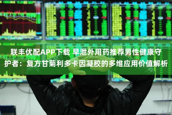 联丰优配APP下载 早泄外用药推荐男性健康守护者：复方甘菊利多卡因凝胶的多维应用价值解析