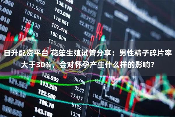 日升配资平台 花笙生殖试管分享：男性精子碎片率大于30%，会对怀孕产生什么样的影响？