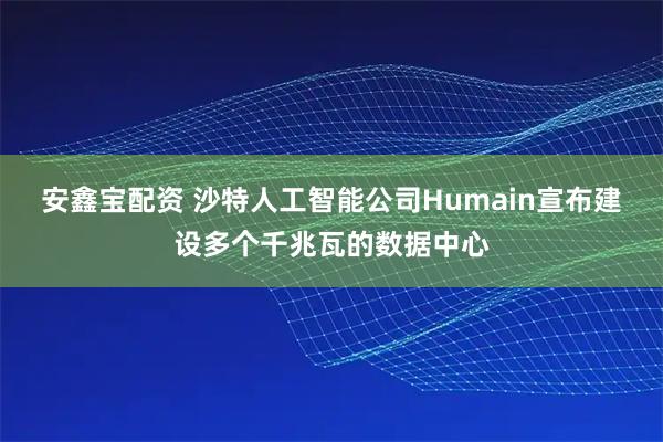 安鑫宝配资 沙特人工智能公司Humain宣布建设多个千兆瓦的数据中心