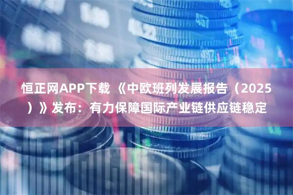 恒正网APP下载 《中欧班列发展报告（2025）》发布：有力保障国际产业链供应链稳定