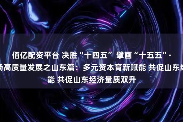 佰亿配资平台 决胜“十四五” 擘画“十五五”·地方资本市场高质量发展之山东篇：多元资本育新赋能 共促山东经济量质双升