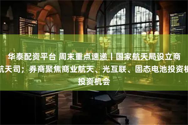 华泰配资平台 周末重点速递丨国家航天局设立商业航天司；券商聚焦商业航天、光互联、固态电池投资机会