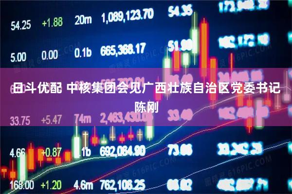 日斗优配 中核集团会见广西壮族自治区党委书记陈刚