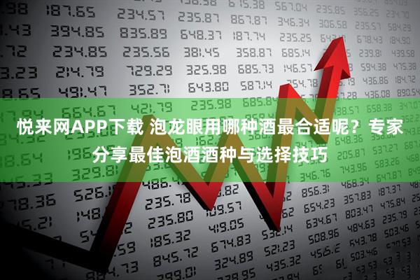 悦来网APP下载 泡龙眼用哪种酒最合适呢？专家分享最佳泡酒酒种与选择技巧