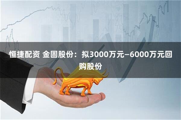 恒捷配资 金固股份：拟3000万元—6000万元回购股份