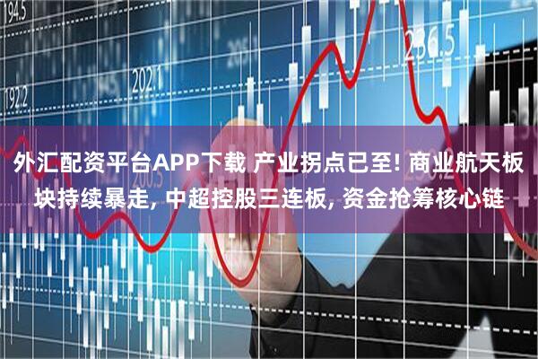外汇配资平台APP下载 产业拐点已至! 商业航天板块持续暴走, 中超控股三连板, 资金抢筹核心链