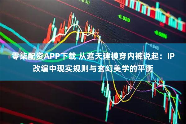 零柒配资APP下载 从遮天建模穿内裤说起：IP改编中现实规则与玄幻美学的平衡