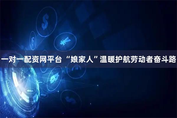 一对一配资网平台 “娘家人”温暖护航劳动者奋斗路
