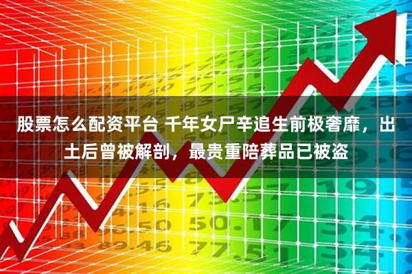 股票怎么配资平台 千年女尸辛追生前极奢靡，出土后曾被解剖，最贵重陪葬品已被盗