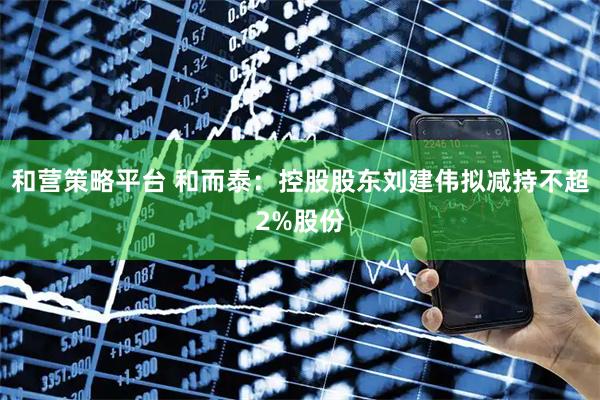 和营策略平台 和而泰：控股股东刘建伟拟减持不超2%股份