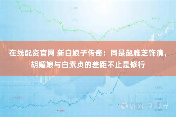 在线配资官网 新白娘子传奇：同是赵雅芝饰演，胡媚娘与白素贞的差距不止是修行