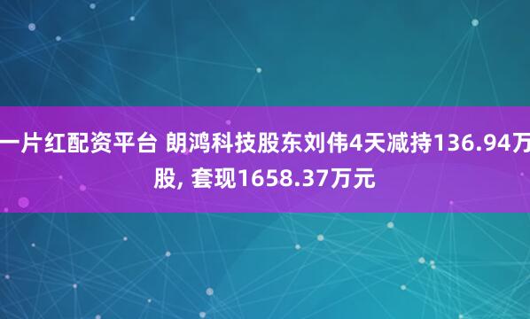 一片红配资平台 朗鸿科技股东刘伟4天减持136.94万股, 套现1658.37万元