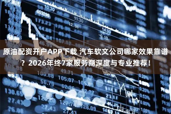 原油配资开户APP下载 汽车软文公司哪家效果靠谱？2026年终7家服务商深度与专业推荐！