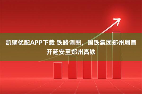 凯狮优配APP下载 铁路调图，国铁集团郑州局首开延安至郑州高铁