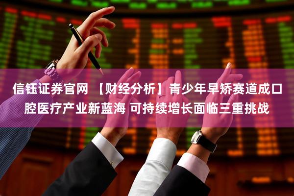 信钰证券官网 【财经分析】青少年早矫赛道成口腔医疗产业新蓝海 可持续增长面临三重挑战