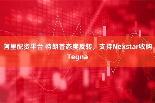 阿里配资平台 特朗普态度反转，支持Nexstar收购Tegna