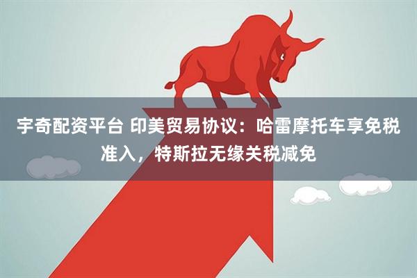 宇奇配资平台 印美贸易协议：哈雷摩托车享免税准入，特斯拉无缘关税减免