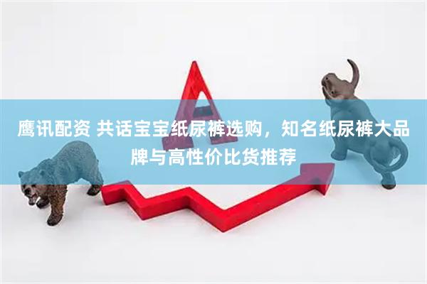 鹰讯配资 共话宝宝纸尿裤选购，知名纸尿裤大品牌与高性价比货推荐