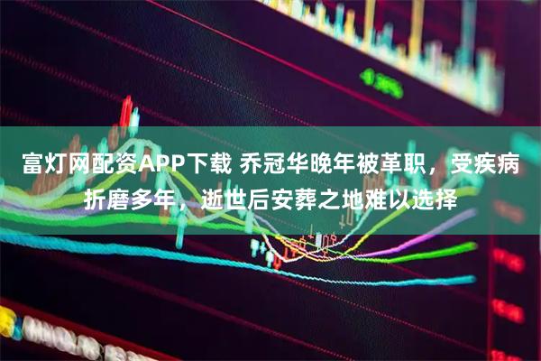 富灯网配资APP下载 乔冠华晚年被革职，受疾病折磨多年，逝世后安葬之地难以选择