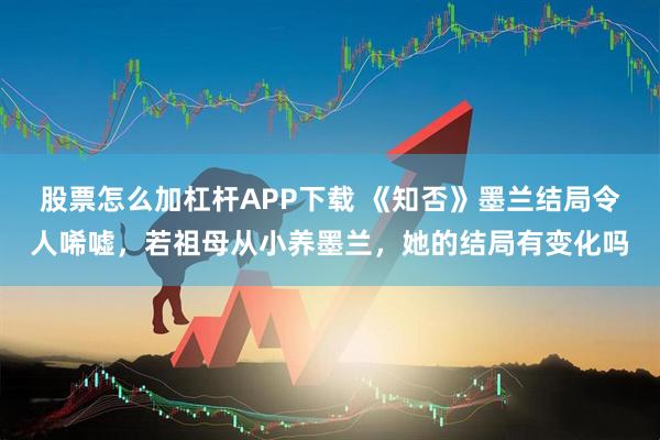 股票怎么加杠杆APP下载 《知否》墨兰结局令人唏嘘，若祖母从小养墨兰，她的结局有变化吗