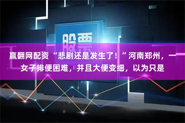 赢翻网配资 “悲剧还是发生了！”河南郑州，一女子排便困难，并且大便变细，以为只是