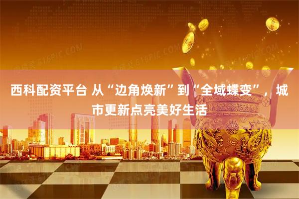 西科配资平台 从“边角焕新”到“全域蝶变”，城市更新点亮美好生活