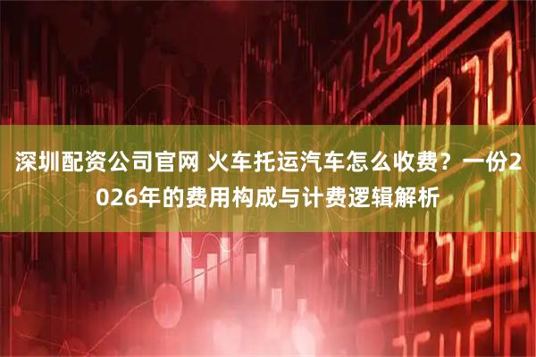 深圳配资公司官网 火车托运汽车怎么收费?一份2026年的费用构成与计费逻辑解析