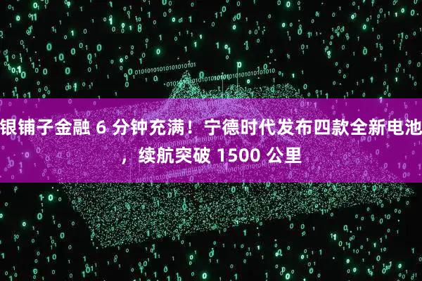 银铺子金融 6 分钟充满!宁德时代发布四款全新电池,续航突破 1500 公里