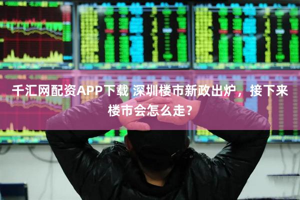 千汇网配资APP下载 深圳楼市新政出炉，接下来楼市会怎么走？